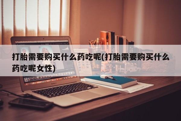 买打胎药米非司酮片流产药微信买打胎需要购买什么药吃呢(打胎需要购买什么药吃呢女性)