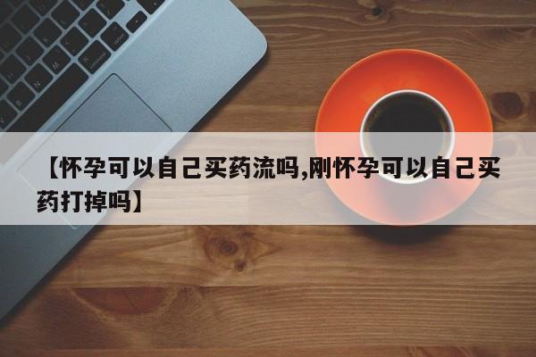 买打胎药米非司酮片流产药微信买【怀孕可以自己买药流吗,刚怀孕可以自己买药打掉吗】